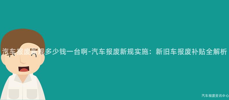 汽车报废新规多少钱一台啊-汽车报废新规实施：新旧车报废补贴全解析