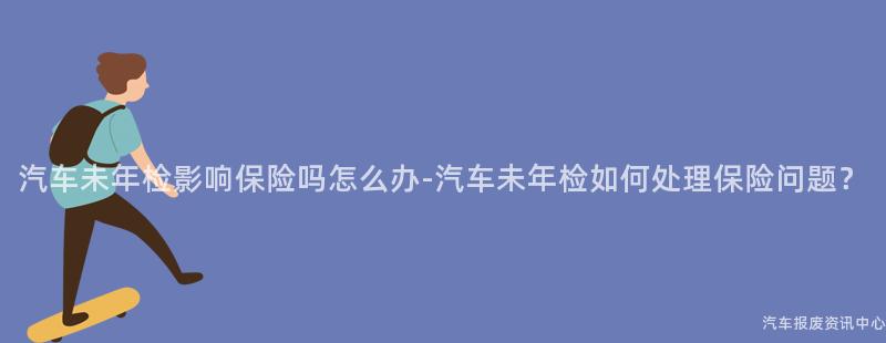 汽车未年检影响保险吗怎么办-汽车未年检如何处理保险问题？