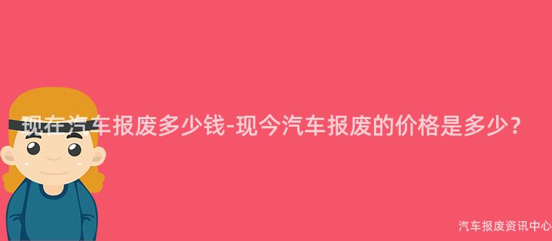 现在汽车报废多少钱-现今汽车报废的价格是多少？