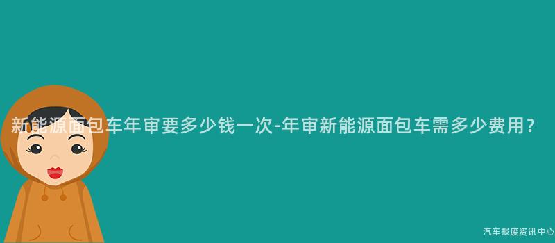 新能源面包车年审要多少钱一次-年审新能源面包车需多少费用？