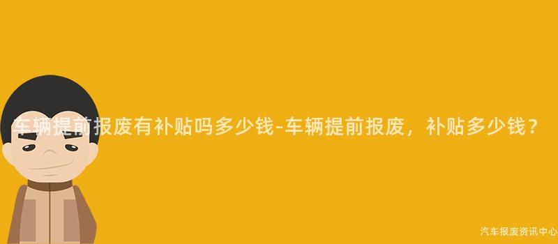 车辆提前报废有补贴吗多少钱-车辆提前报废，补贴多少钱？