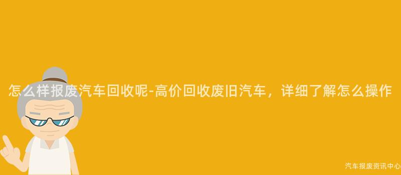 怎么样报废汽车回收呢-高价回收废旧汽车，详细了解怎么操作