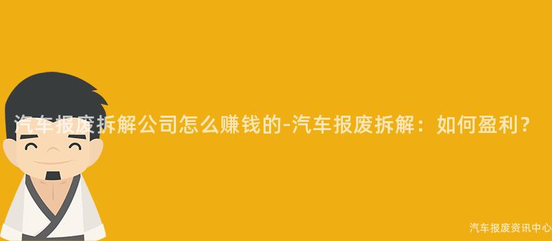 汽车报废拆解公司怎么赚钱的-汽车报废拆解：如何盈利？