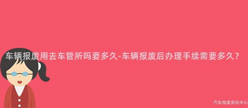 车辆报废用去车管所吗要多久-车辆报废后办理手续需要多久？