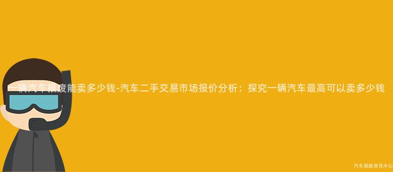 一辆汽车报废能卖多少钱-汽车二手交易市场报价分析：探究一辆汽车最高可以卖多少钱