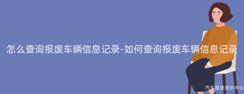 怎么查询报废车辆信息记录-如何查询报废车辆信息记录
