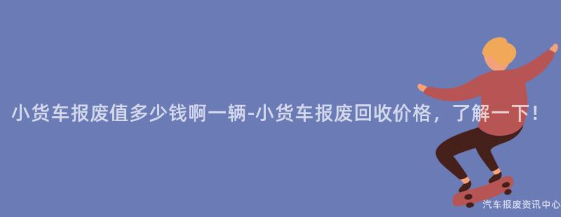 小货车报废值多少钱啊一辆-小货车报废回收价格，了解一下！