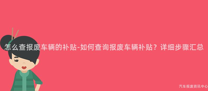 怎么查报废车辆的补贴-如何查询报废车辆补贴？详细步骤汇总