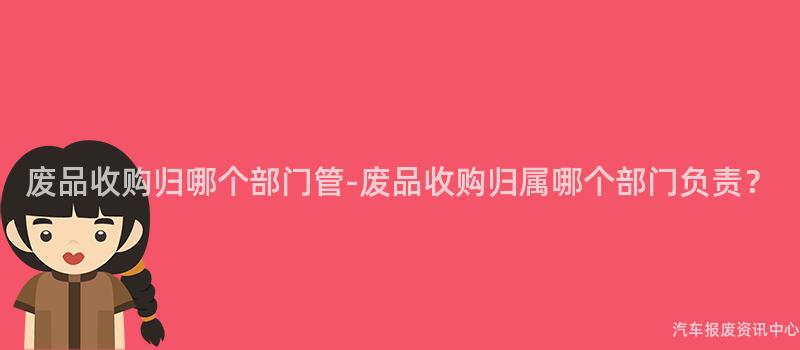 废品收购归哪个部门管-废品收购归属哪个部门负责？