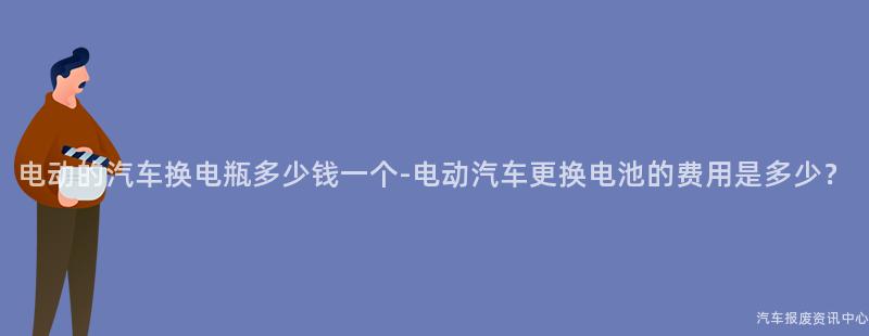电动的汽车换电瓶多少钱一个-电动汽车更换电池的费用是多少？