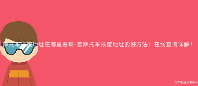 摩托车报废地址在哪里看啊-查摩托车报废地址的好方法：在线查询详解！