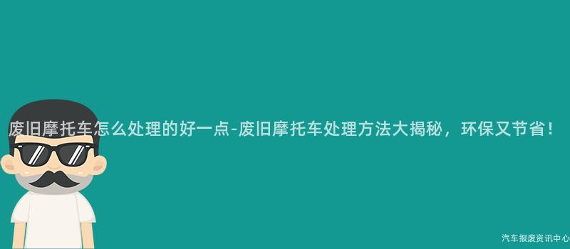 废旧摩托车怎么处理的好一点-废旧摩托车处理方法大揭秘，环保又节省！