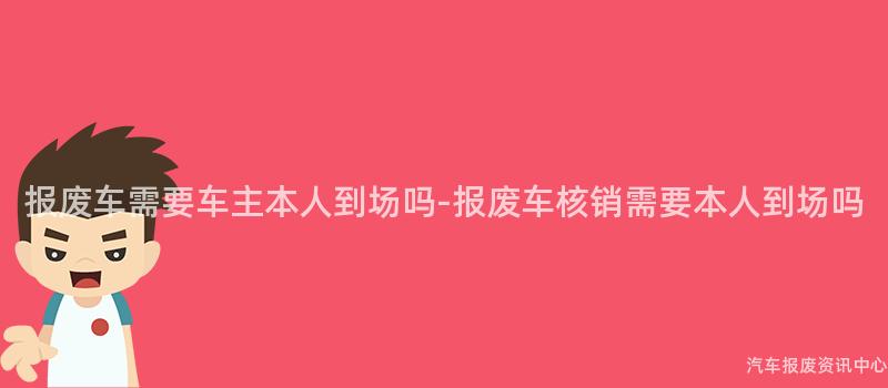 报废车需要车主本人到场吗-报废车核销需要本人到场吗