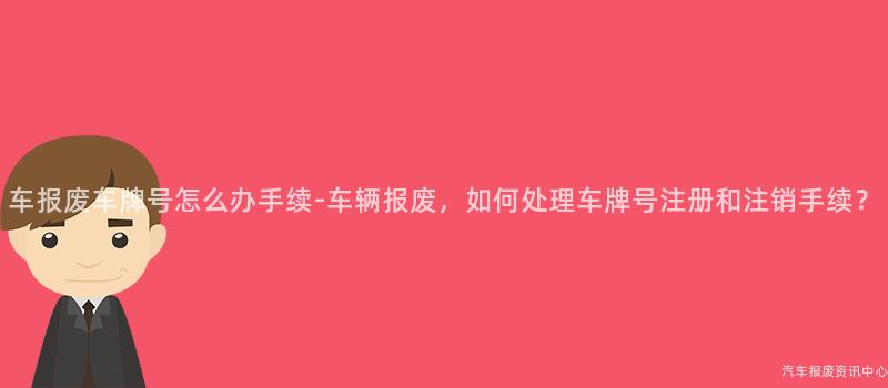 车报废车牌号怎么办手续-车辆报废，如何处理车牌号注册和注销手续？