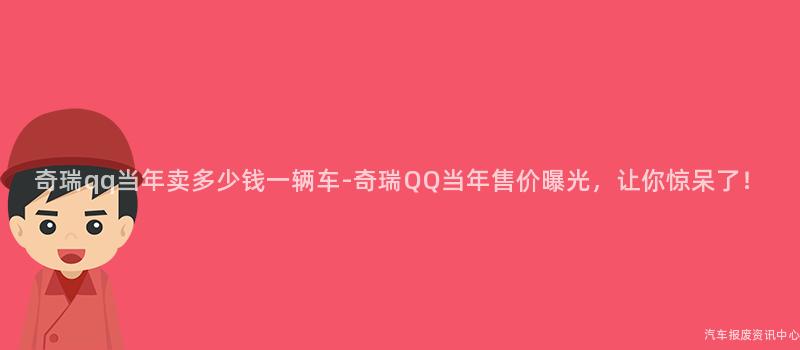 奇瑞qq当年卖多少钱一辆车-奇瑞QQ当年售价曝光，让你惊呆了！