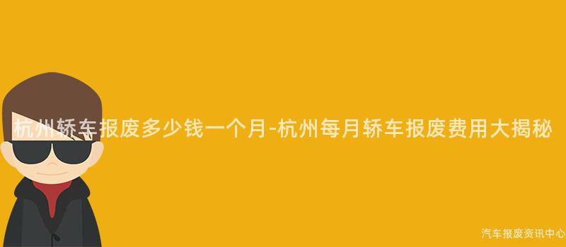 杭州轿车报废多少钱一个月-杭州每月轿车报废费用大揭秘