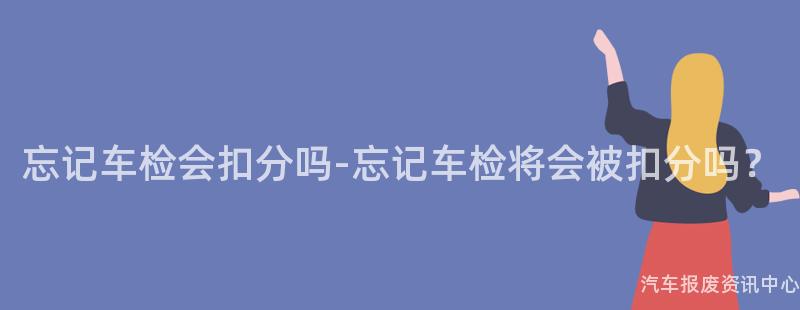 忘记车检会扣分吗-忘记车检将会被扣分吗？
