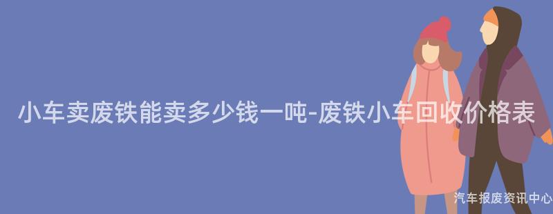 小车卖废铁能卖多少钱一吨-废铁小车回收价格表