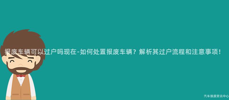 报废车辆可以过户吗现在-如何处置报废车辆？解析其过户流程和注意事项！