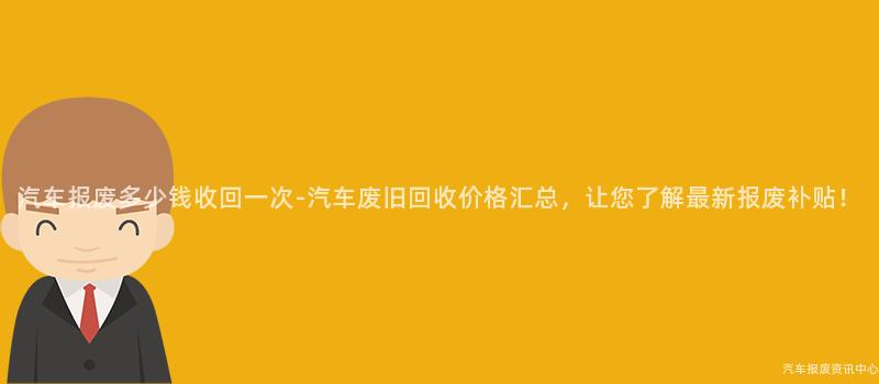汽车报废多少钱收回一次-汽车废旧回收价格汇总，让您了解最新报废补贴！