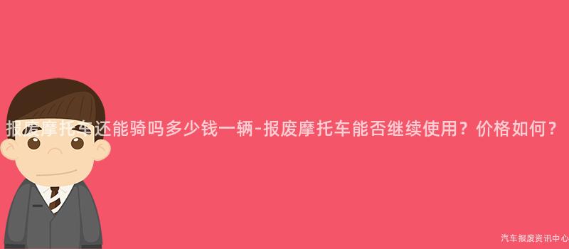 报废摩托车还能骑吗多少钱一辆-报废摩托车能否继续使用？价格如何？