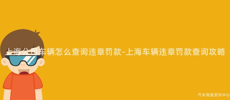 上海公司车辆怎么查询违章罚款-上海车辆违章罚款查询攻略