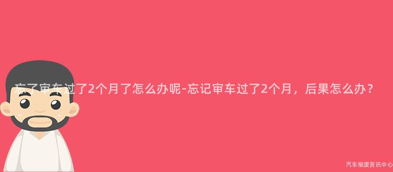 忘了审车过了2个月了怎么办呢-忘记审车过了2个月，后果怎么办？