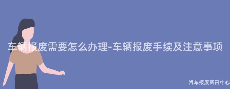 车辆报废需要怎么办理-车辆报废手续及注意事项