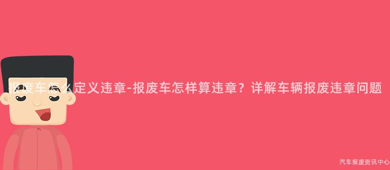 报废车怎么定义违章-报废车怎样算违章？详解车辆报废违章问题