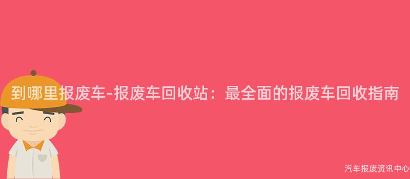 到哪里报废车-报废车回收站：最全面的报废车回收指南