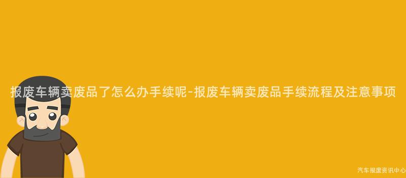 报废车辆卖废品了怎么办手续呢-报废车辆卖废品手续流程及注意事项