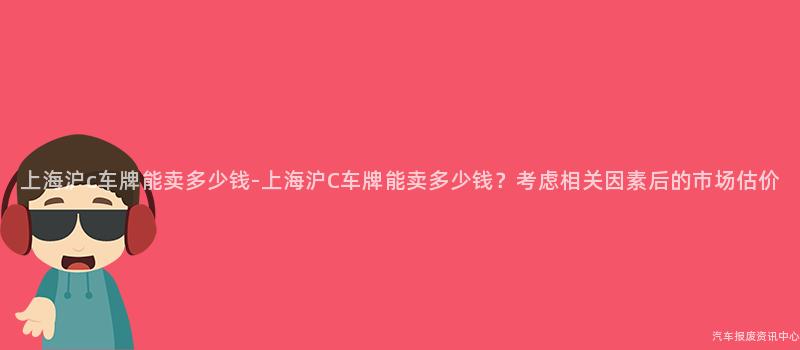 上海沪c车牌能卖多少钱-上海沪C车牌能卖多少钱？考虑相关因素后的市场估价