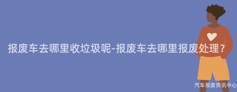 报废车去哪里收垃圾呢-报废车去哪里报废处理？