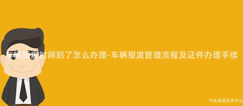 车辆报废时间到了怎么办理-车辆报废管理流程及证件办理手续