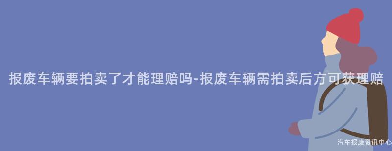 报废车辆要拍卖了才能理赔吗-报废车辆需拍卖后方可获理赔