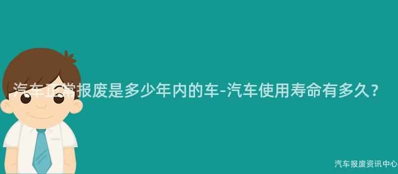 汽车正常报废是多少年内的车-汽车使用寿命有多久？