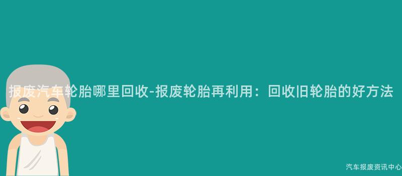 报废汽车轮胎哪里回收-报废轮胎再利用：回收旧轮胎的好方法