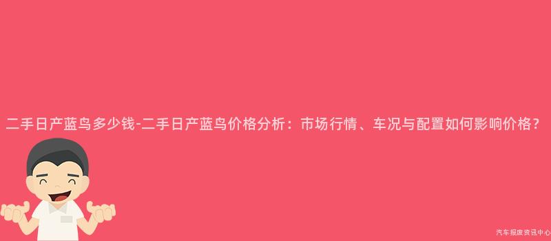 二手日产蓝鸟多少钱-二手日产蓝鸟价格分析：市场行情、车况与配置如何影响价格？