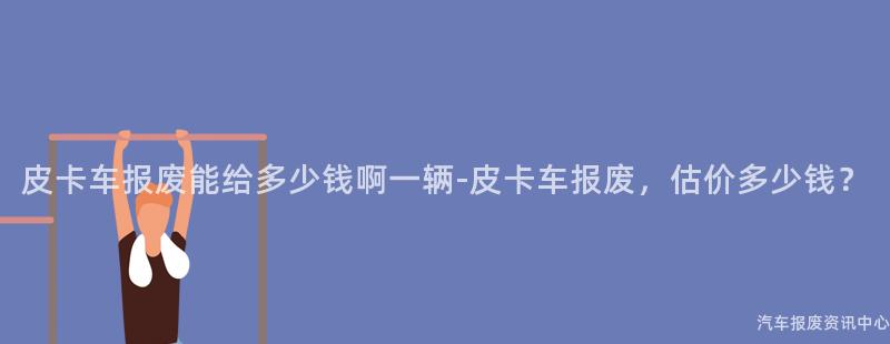皮卡车报废能给多少钱啊一辆-皮卡车报废，估价多少钱？