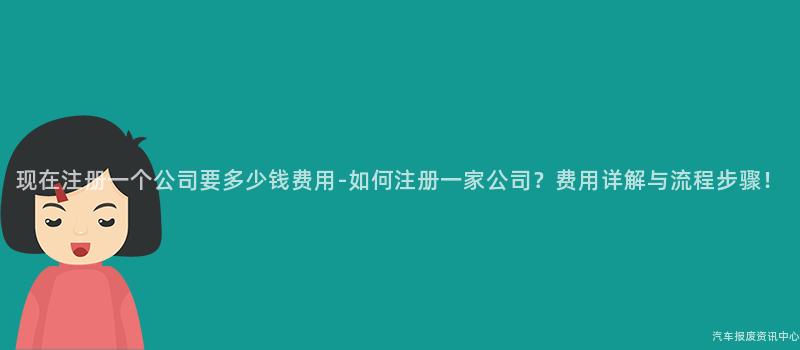 现在注册一个公司要多少钱费用-如何注册一家公司？费用详解与流程步骤！