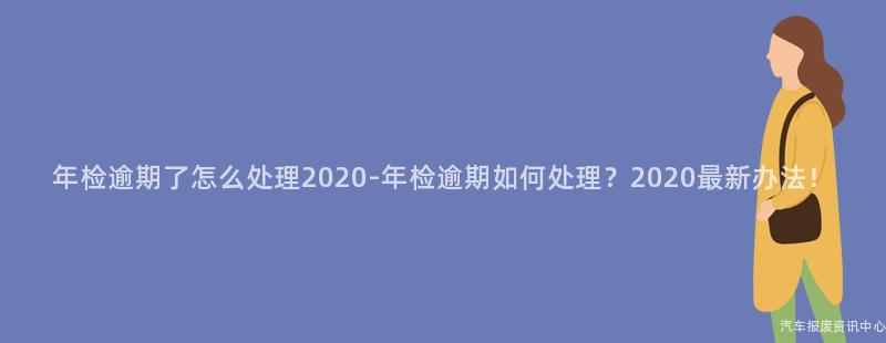 年检逾期了怎么处理2020-年检逾期如何处理？2020最新办法！
