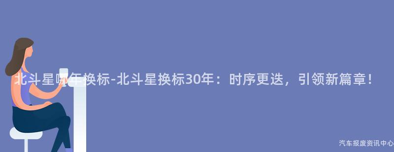 北斗星哪年换标-北斗星换标30年：时序更迭，引领新篇章！