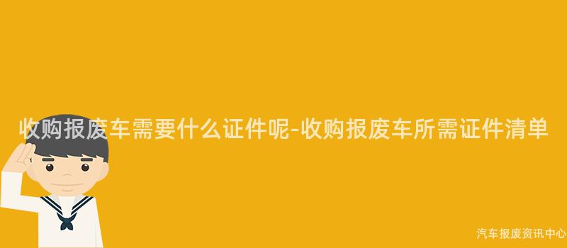 收购报废车需要什么证件呢-收购报废车所需证件清单