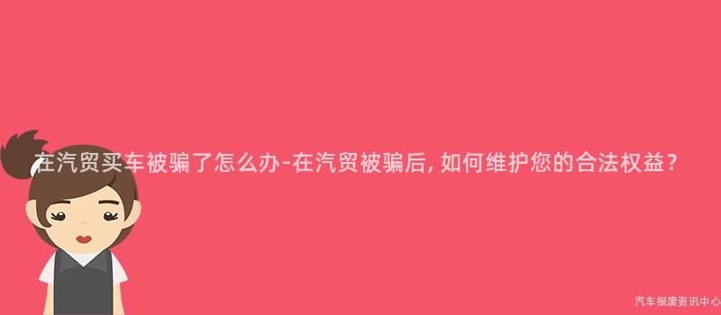 在汽贸买车被骗了怎么办-在汽贸被骗后, 如何维护您的合法权益？