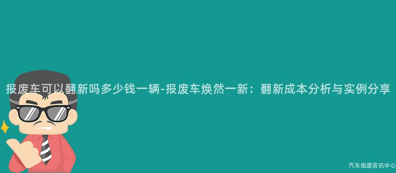 报废车可以翻新吗多少钱一辆-报废车焕然一新：翻新成本分析与实例分享