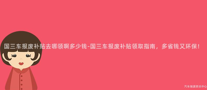 国三车报废补贴去哪领啊多少钱-国三车报废补贴领取指南，多省钱又环保！