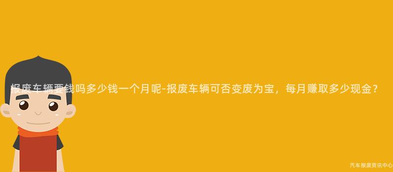 报废车辆要钱吗多少钱一个月呢-报废车辆可否变废为宝，每月赚取多少现金？