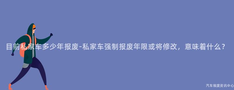 目前私家车多少年报废-私家车强制报废年限或将修改，意味着什么？