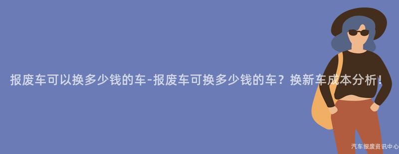 报废车可以换多少钱的车-报废车可换多少钱的车？换新车成本分析！