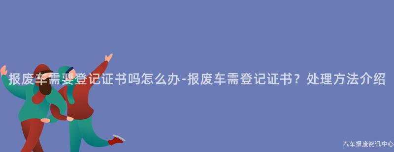 报废车需要登记证书吗怎么办-报废车需登记证书？处理方法介绍